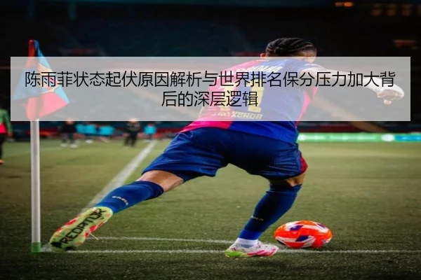 陈雨菲状态起伏原因解析与世界排名保分压力加大背后的深层逻辑