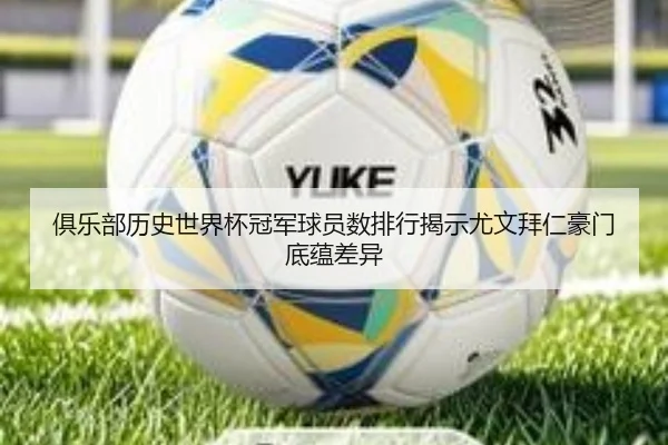 俱乐部历史世界杯冠军球员数排行揭示尤文拜仁豪门底蕴差异