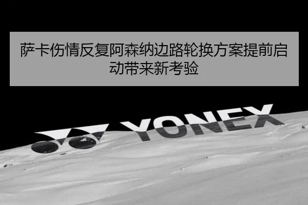 萨卡伤情反复阿森纳边路轮换方案提前启动带来新考验